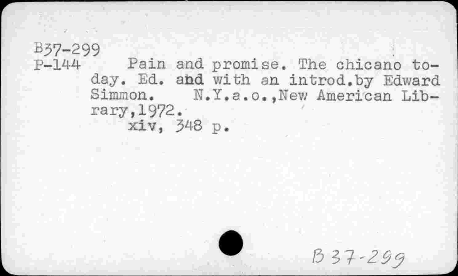 ﻿B37-299
P-144- Pain and promise. The chicano today. Ed. ahd with an introd.by Edward Simmon.	N.Y.a.o.»New American Lib-
rary, 1972.
xiv, 348 p.
0 3?'^^